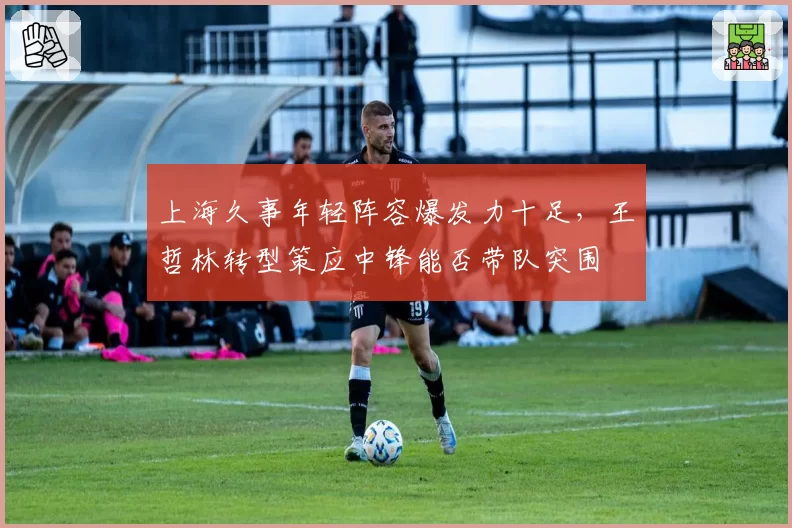 上海久事年轻阵容爆发力十足,王哲林转型策应中锋能否带队突围