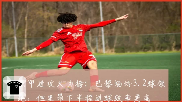 法甲进攻火力榜：巴黎场均3.2球领跑，但里昂下半程进球效率更高